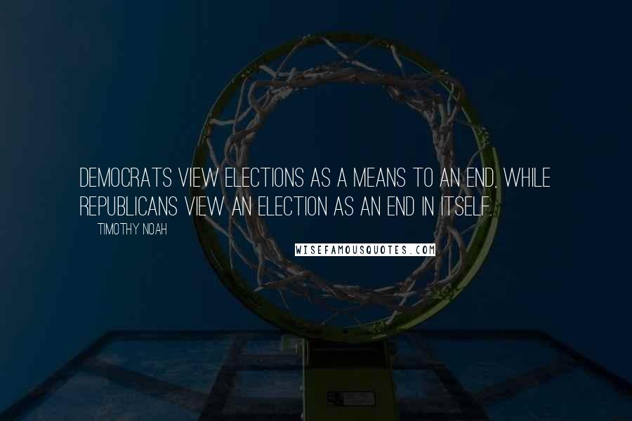 Timothy Noah Quotes: Democrats view elections as a means to an end, while Republicans view an election as an end in itself.