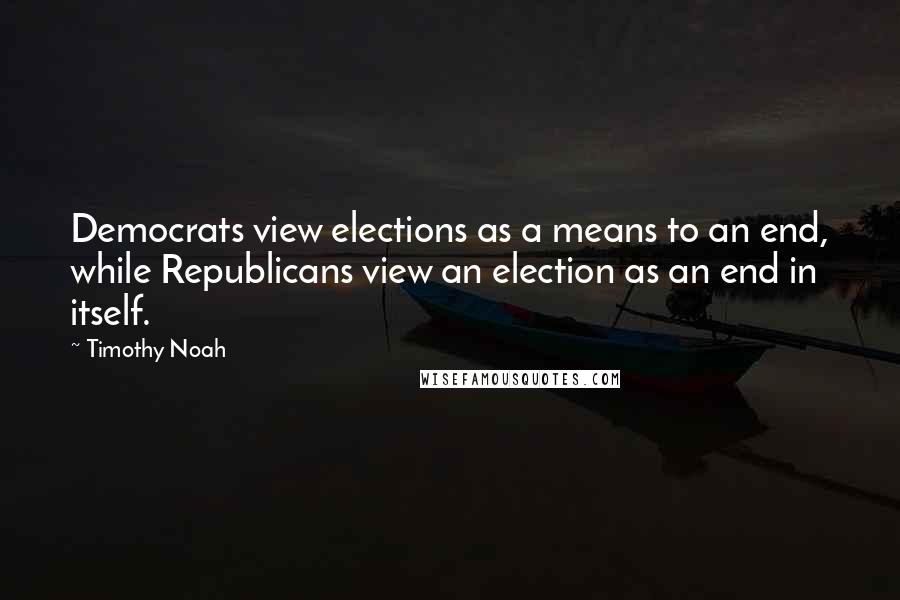 Timothy Noah Quotes: Democrats view elections as a means to an end, while Republicans view an election as an end in itself.
