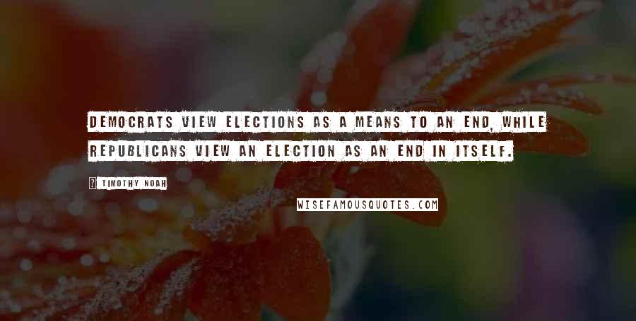 Timothy Noah Quotes: Democrats view elections as a means to an end, while Republicans view an election as an end in itself.