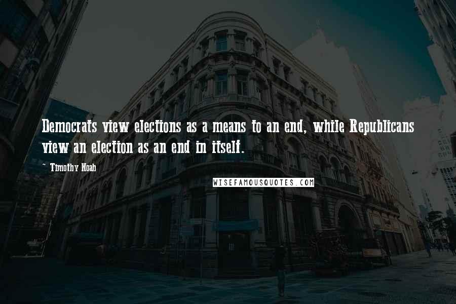 Timothy Noah Quotes: Democrats view elections as a means to an end, while Republicans view an election as an end in itself.