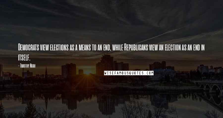 Timothy Noah Quotes: Democrats view elections as a means to an end, while Republicans view an election as an end in itself.