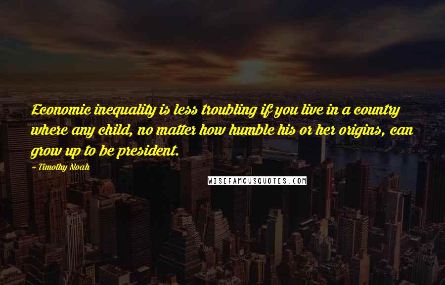 Timothy Noah Quotes: Economic inequality is less troubling if you live in a country where any child, no matter how humble his or her origins, can grow up to be president.