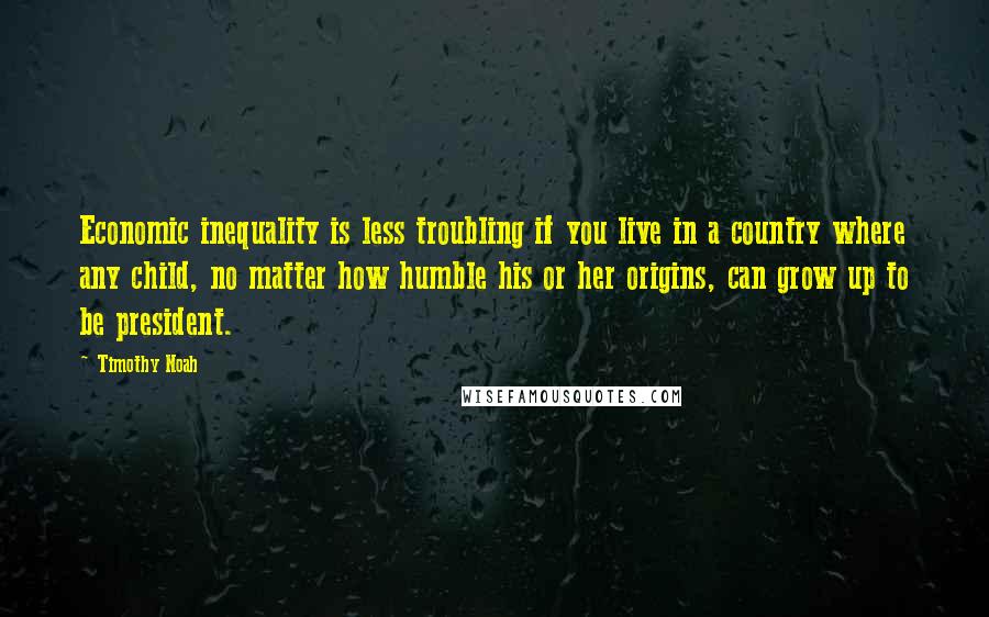 Timothy Noah Quotes: Economic inequality is less troubling if you live in a country where any child, no matter how humble his or her origins, can grow up to be president.