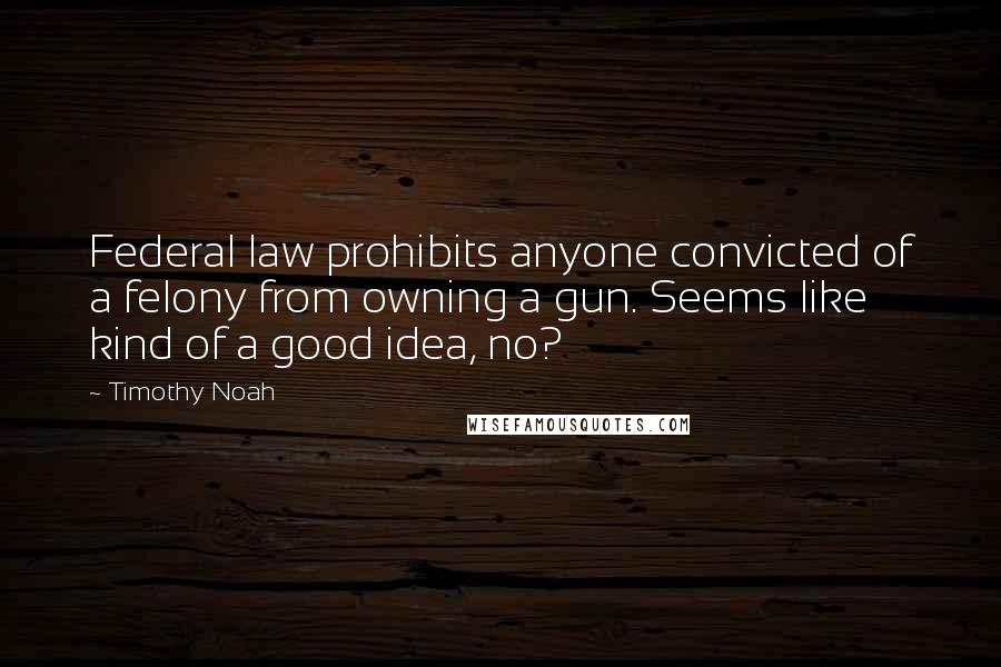 Timothy Noah Quotes: Federal law prohibits anyone convicted of a felony from owning a gun. Seems like kind of a good idea, no?