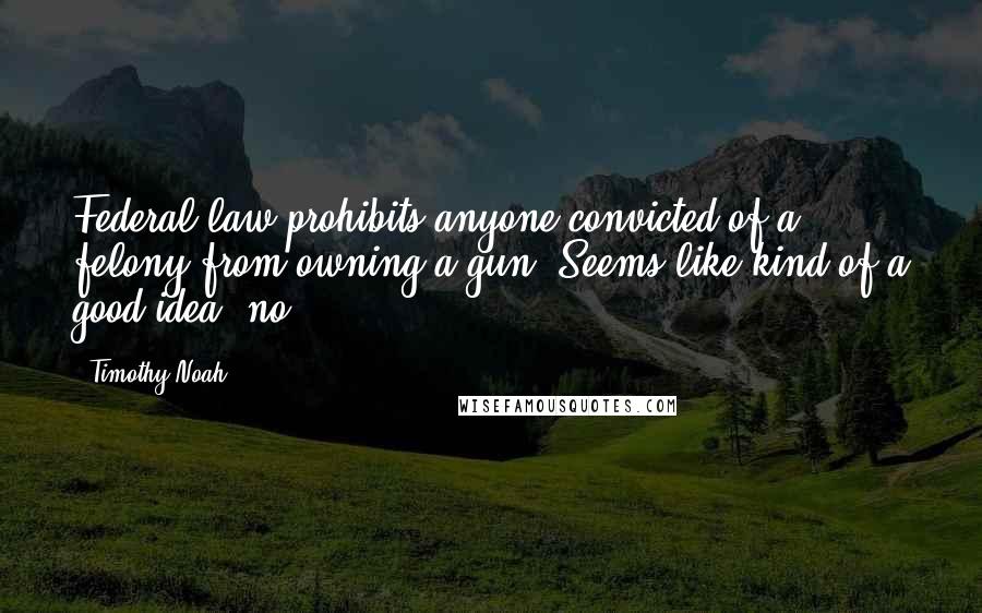Timothy Noah Quotes: Federal law prohibits anyone convicted of a felony from owning a gun. Seems like kind of a good idea, no?