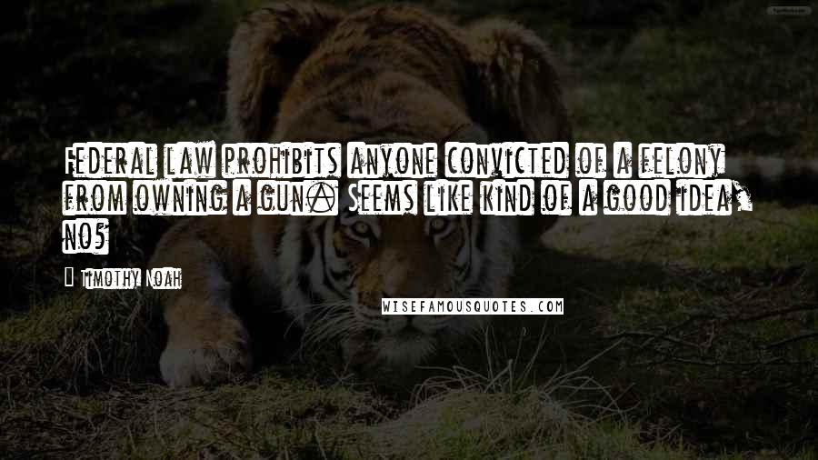Timothy Noah Quotes: Federal law prohibits anyone convicted of a felony from owning a gun. Seems like kind of a good idea, no?
