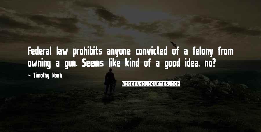Timothy Noah Quotes: Federal law prohibits anyone convicted of a felony from owning a gun. Seems like kind of a good idea, no?