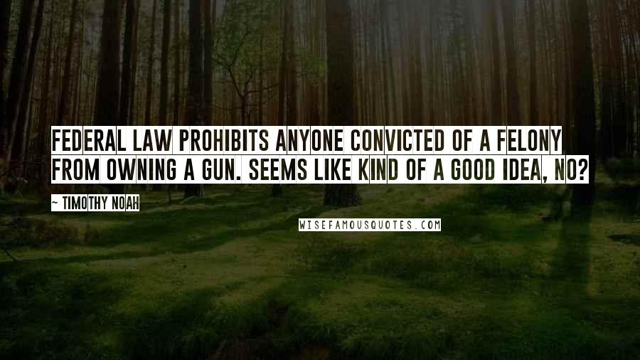 Timothy Noah Quotes: Federal law prohibits anyone convicted of a felony from owning a gun. Seems like kind of a good idea, no?