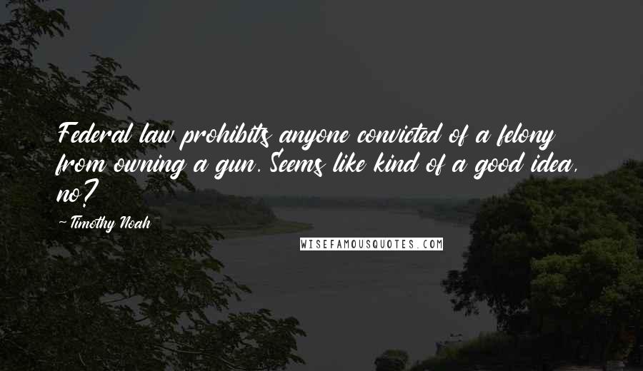 Timothy Noah Quotes: Federal law prohibits anyone convicted of a felony from owning a gun. Seems like kind of a good idea, no?