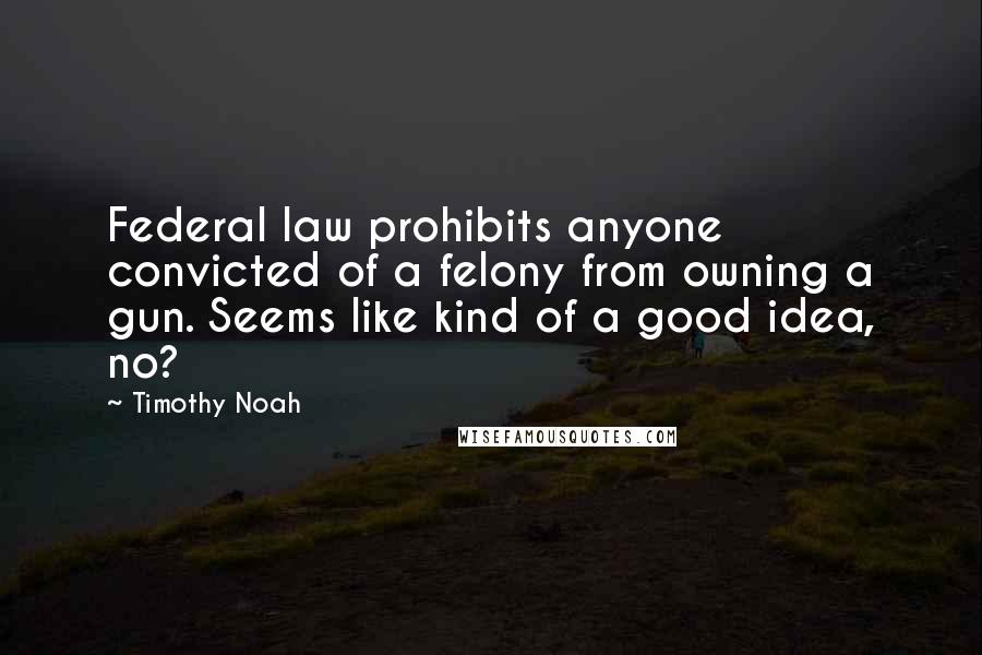 Timothy Noah Quotes: Federal law prohibits anyone convicted of a felony from owning a gun. Seems like kind of a good idea, no?