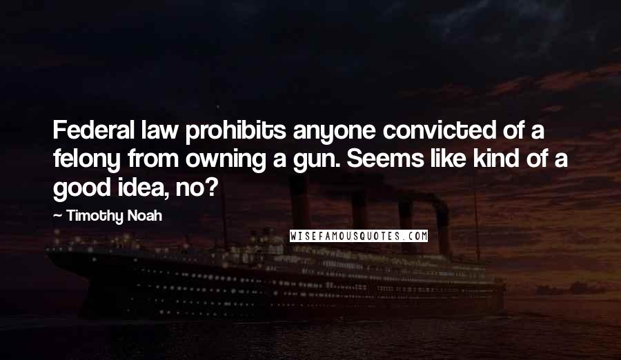 Timothy Noah Quotes: Federal law prohibits anyone convicted of a felony from owning a gun. Seems like kind of a good idea, no?