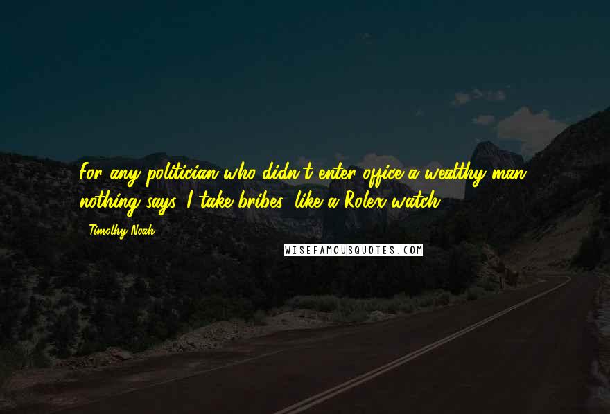 Timothy Noah Quotes: For any politician who didn't enter office a wealthy man, nothing says 'I take bribes' like a Rolex watch.