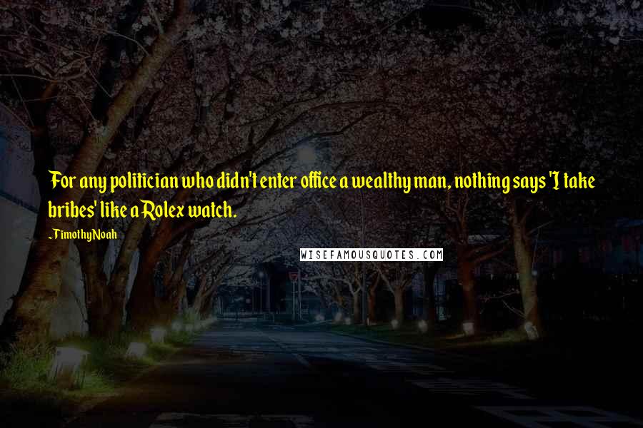 Timothy Noah Quotes: For any politician who didn't enter office a wealthy man, nothing says 'I take bribes' like a Rolex watch.