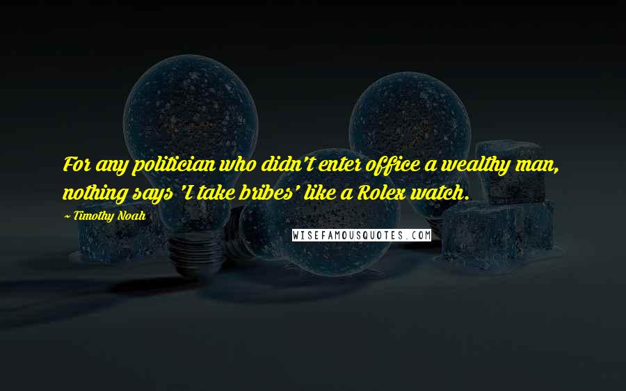 Timothy Noah Quotes: For any politician who didn't enter office a wealthy man, nothing says 'I take bribes' like a Rolex watch.