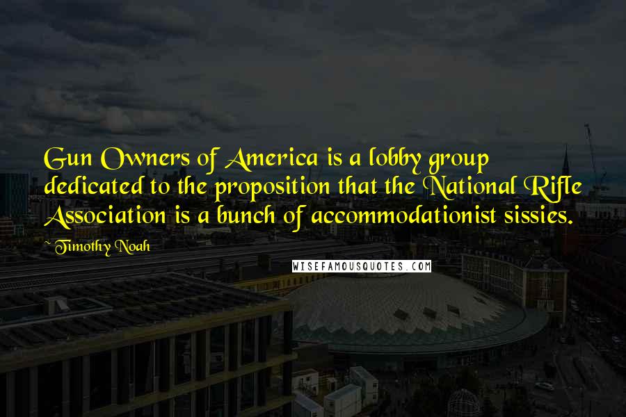 Timothy Noah Quotes: Gun Owners of America is a lobby group dedicated to the proposition that the National Rifle Association is a bunch of accommodationist sissies.