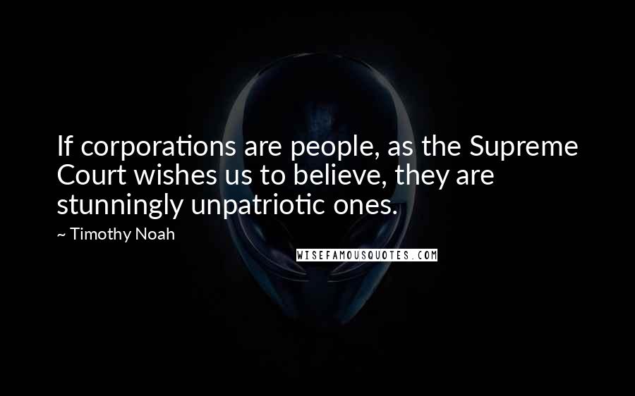 Timothy Noah Quotes: If corporations are people, as the Supreme Court wishes us to believe, they are stunningly unpatriotic ones.