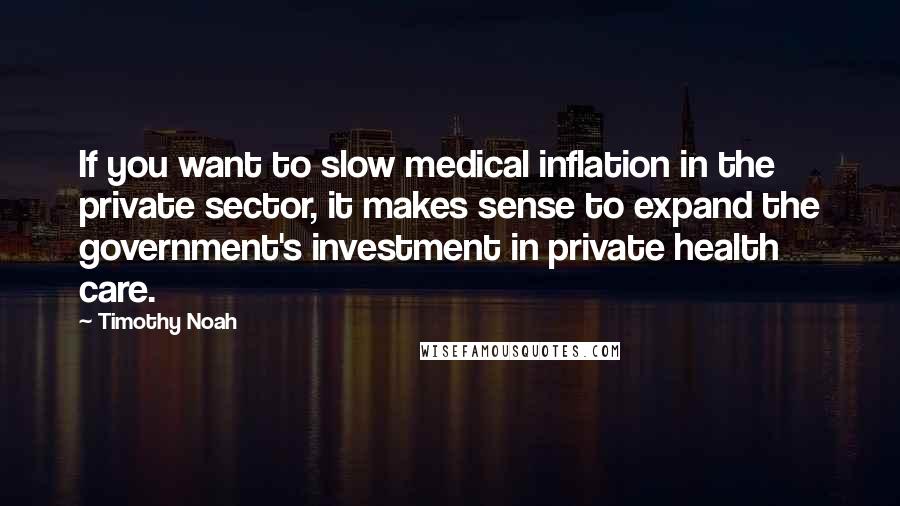 Timothy Noah Quotes: If you want to slow medical inflation in the private sector, it makes sense to expand the government's investment in private health care.