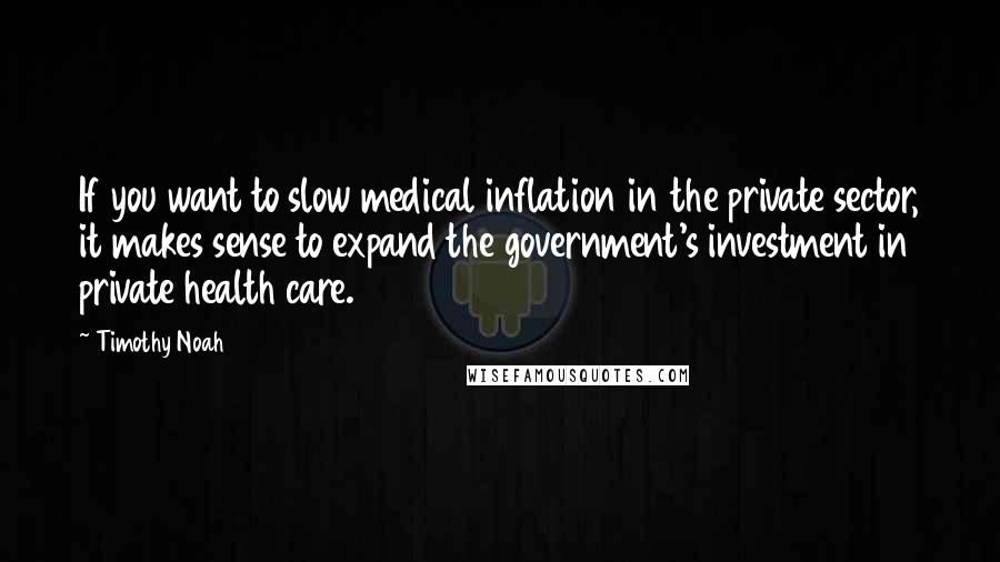 Timothy Noah Quotes: If you want to slow medical inflation in the private sector, it makes sense to expand the government's investment in private health care.