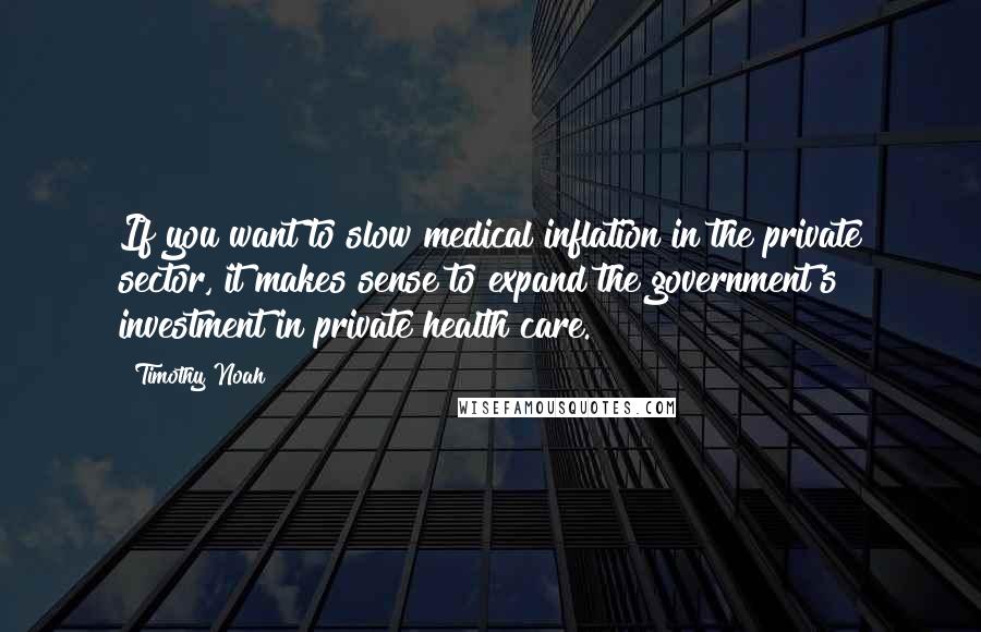 Timothy Noah Quotes: If you want to slow medical inflation in the private sector, it makes sense to expand the government's investment in private health care.