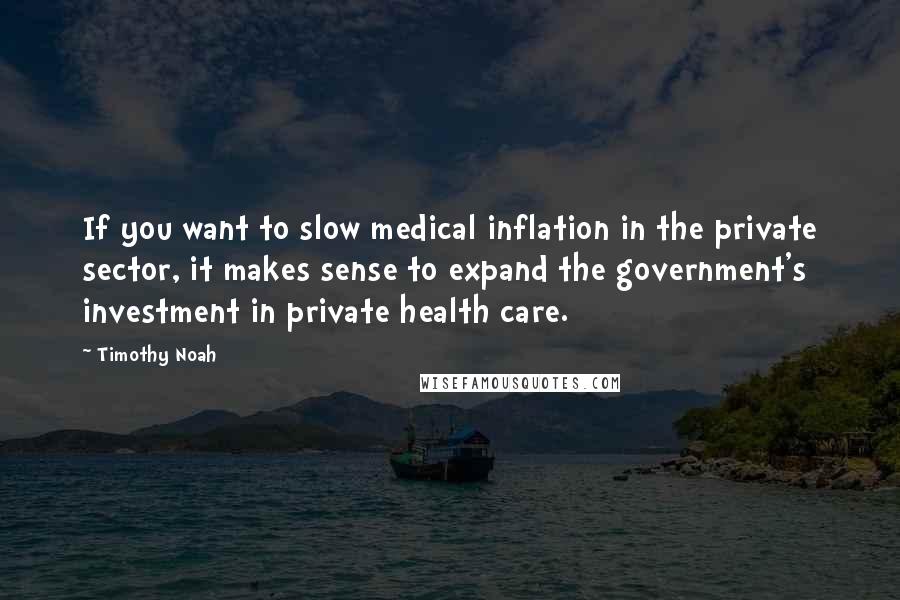 Timothy Noah Quotes: If you want to slow medical inflation in the private sector, it makes sense to expand the government's investment in private health care.