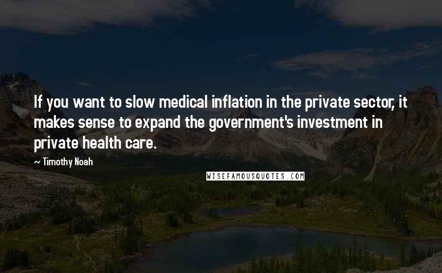 Timothy Noah Quotes: If you want to slow medical inflation in the private sector, it makes sense to expand the government's investment in private health care.