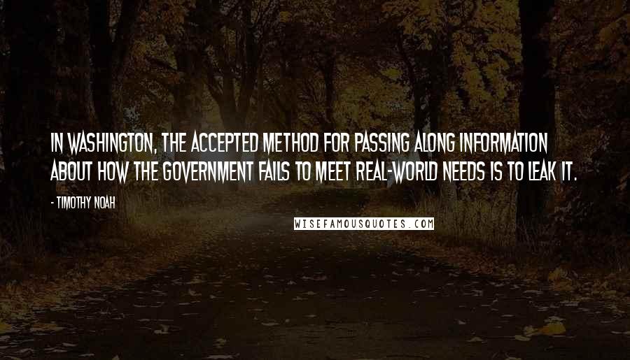 Timothy Noah Quotes: In Washington, the accepted method for passing along information about how the government fails to meet real-world needs is to leak it.