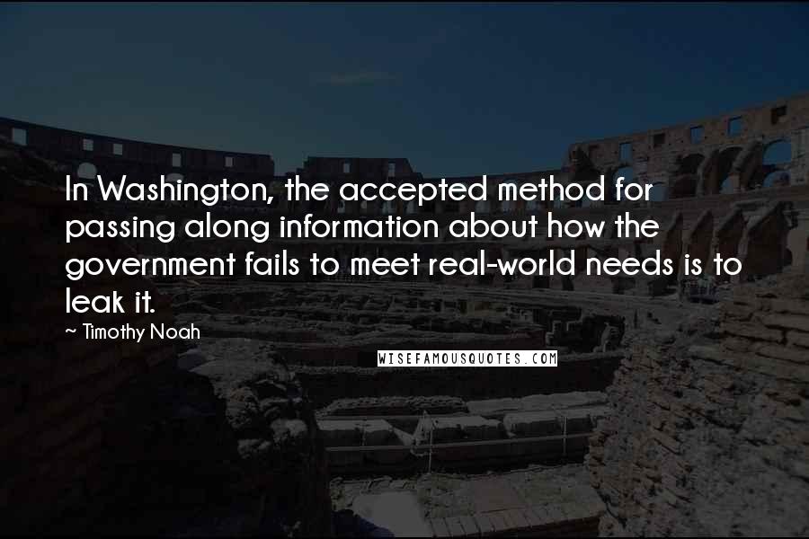 Timothy Noah Quotes: In Washington, the accepted method for passing along information about how the government fails to meet real-world needs is to leak it.