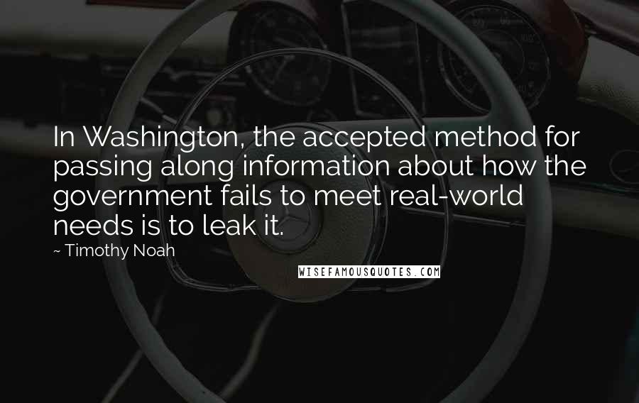 Timothy Noah Quotes: In Washington, the accepted method for passing along information about how the government fails to meet real-world needs is to leak it.