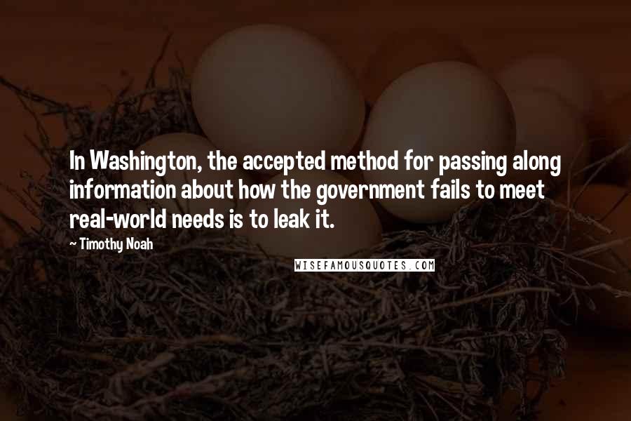 Timothy Noah Quotes: In Washington, the accepted method for passing along information about how the government fails to meet real-world needs is to leak it.