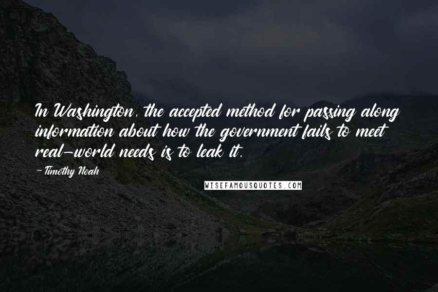 Timothy Noah Quotes: In Washington, the accepted method for passing along information about how the government fails to meet real-world needs is to leak it.