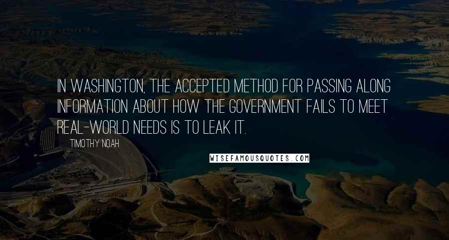 Timothy Noah Quotes: In Washington, the accepted method for passing along information about how the government fails to meet real-world needs is to leak it.