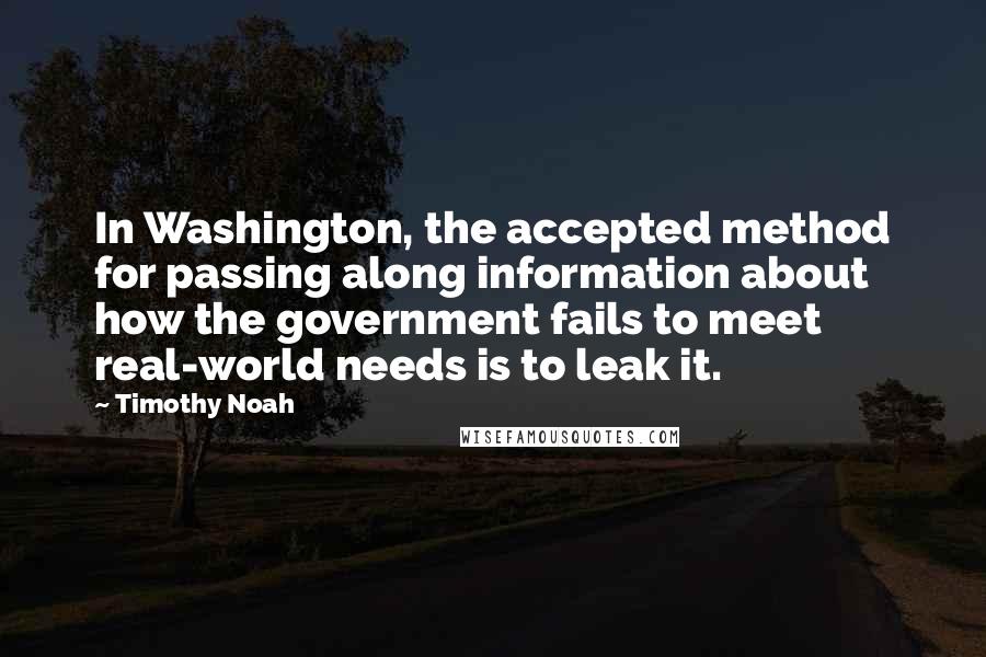 Timothy Noah Quotes: In Washington, the accepted method for passing along information about how the government fails to meet real-world needs is to leak it.