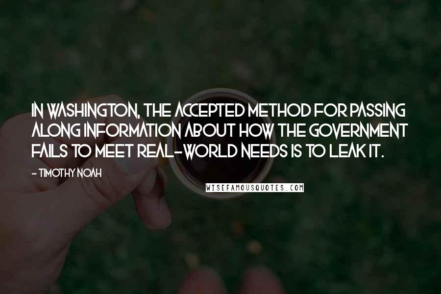 Timothy Noah Quotes: In Washington, the accepted method for passing along information about how the government fails to meet real-world needs is to leak it.