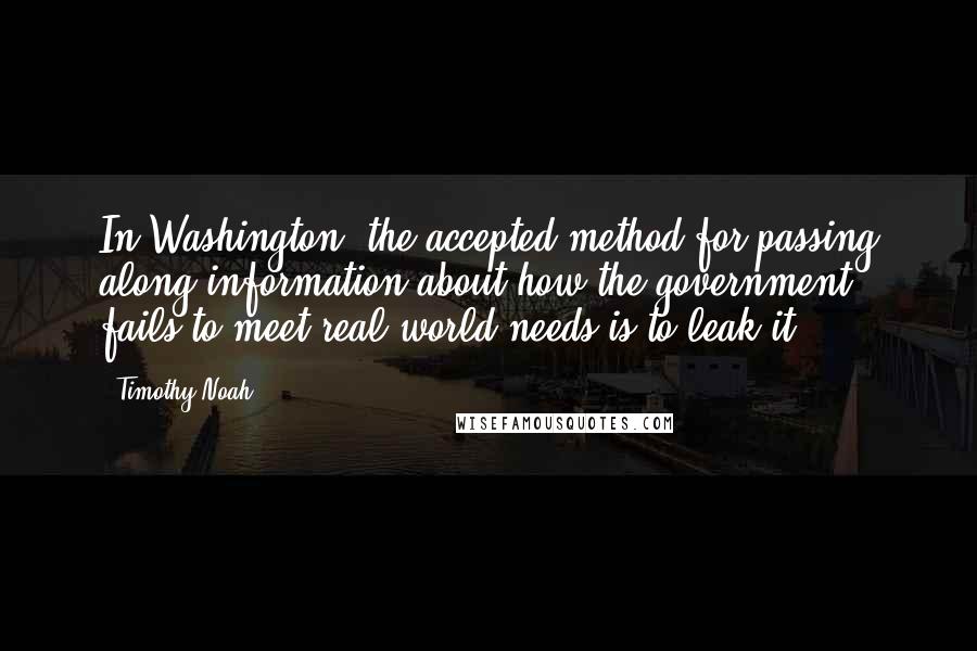 Timothy Noah Quotes: In Washington, the accepted method for passing along information about how the government fails to meet real-world needs is to leak it.