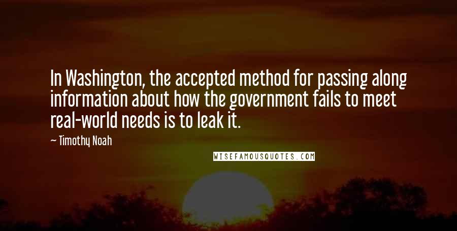 Timothy Noah Quotes: In Washington, the accepted method for passing along information about how the government fails to meet real-world needs is to leak it.