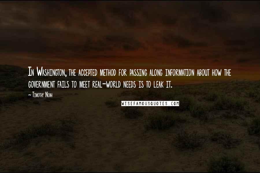 Timothy Noah Quotes: In Washington, the accepted method for passing along information about how the government fails to meet real-world needs is to leak it.