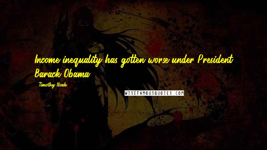 Timothy Noah Quotes: Income inequality has gotten worse under President Barack Obama.