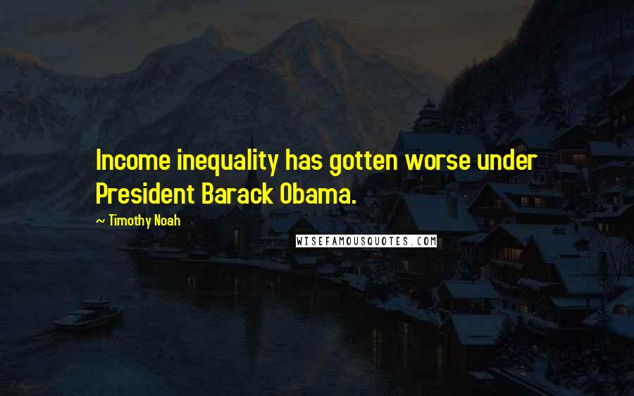 Timothy Noah Quotes: Income inequality has gotten worse under President Barack Obama.