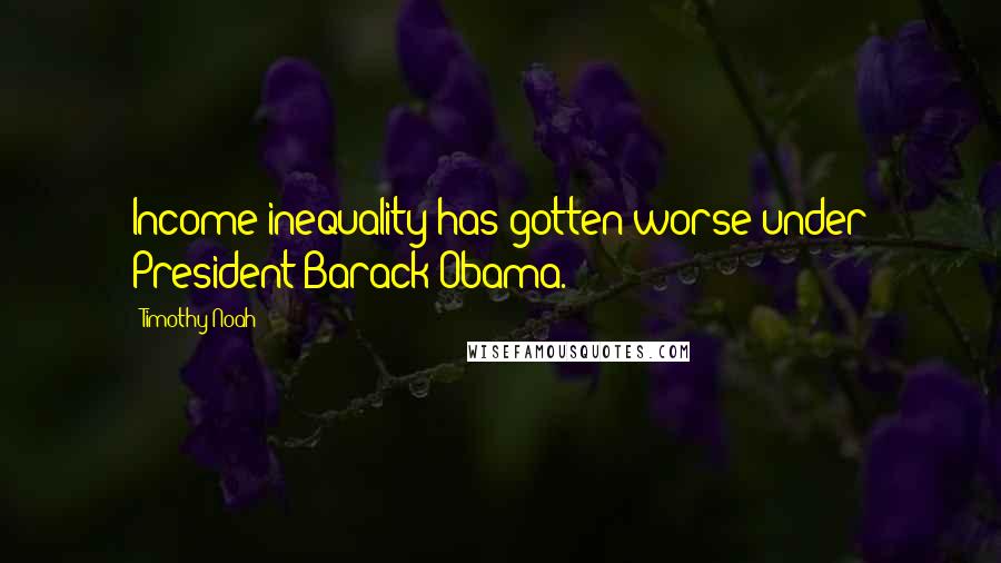 Timothy Noah Quotes: Income inequality has gotten worse under President Barack Obama.