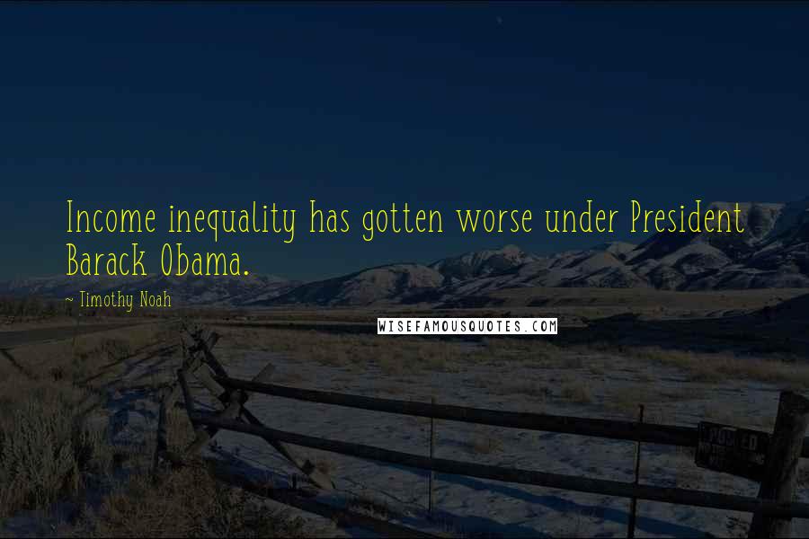 Timothy Noah Quotes: Income inequality has gotten worse under President Barack Obama.