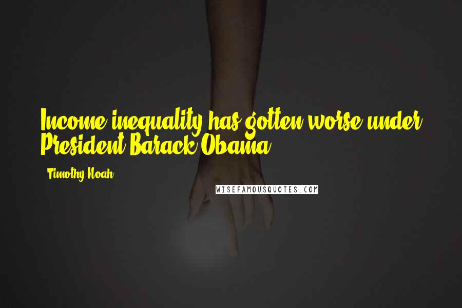 Timothy Noah Quotes: Income inequality has gotten worse under President Barack Obama.