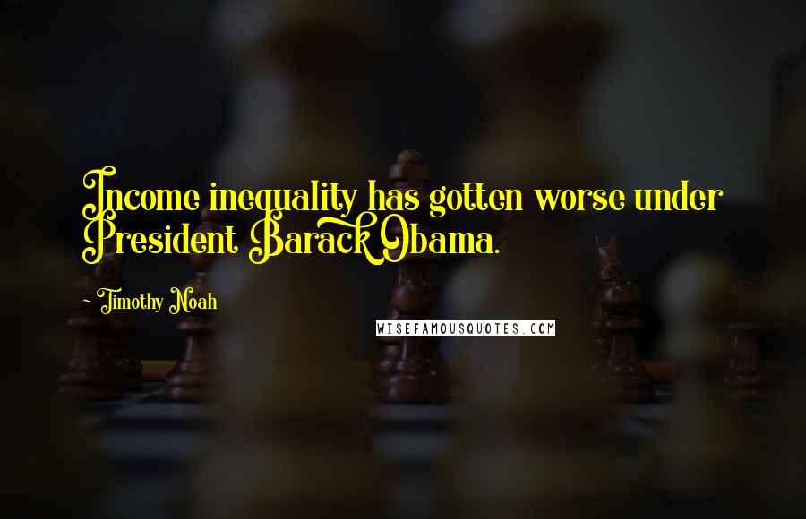 Timothy Noah Quotes: Income inequality has gotten worse under President Barack Obama.