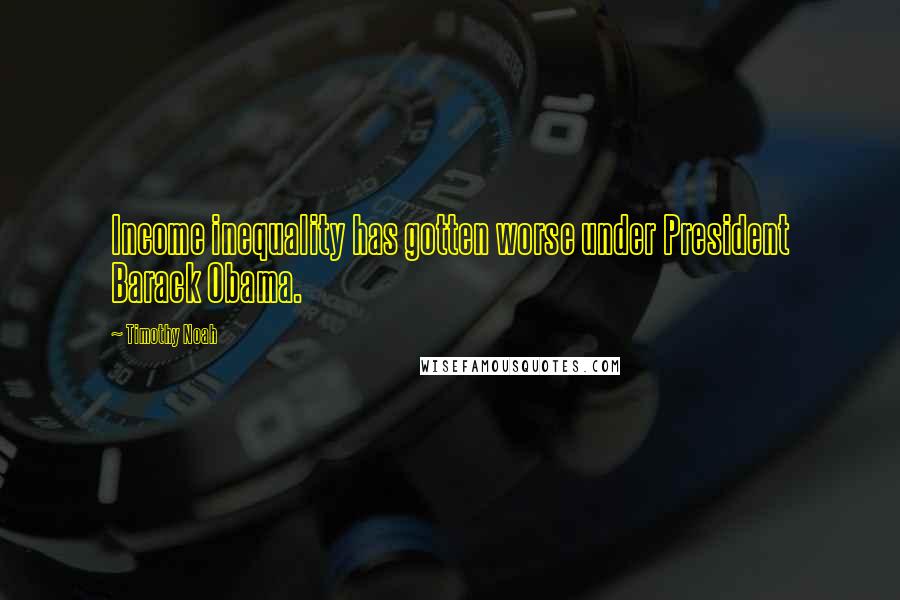 Timothy Noah Quotes: Income inequality has gotten worse under President Barack Obama.