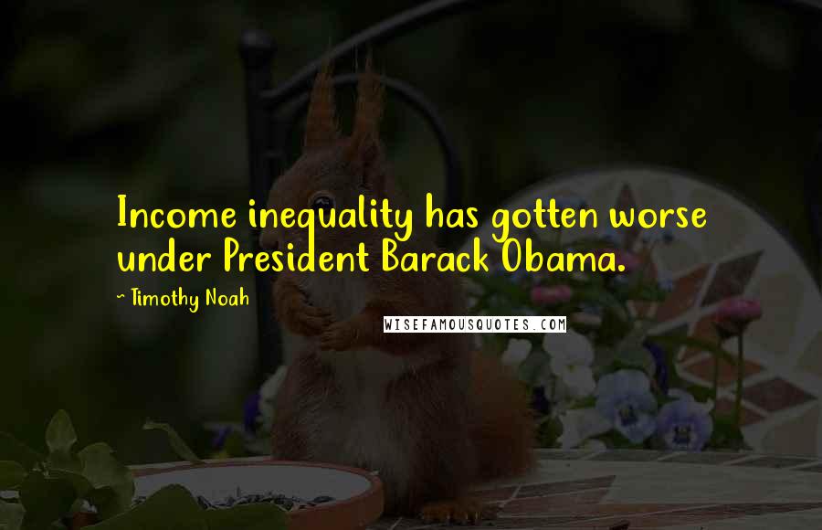 Timothy Noah Quotes: Income inequality has gotten worse under President Barack Obama.