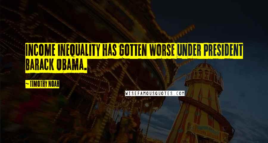 Timothy Noah Quotes: Income inequality has gotten worse under President Barack Obama.