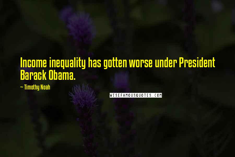 Timothy Noah Quotes: Income inequality has gotten worse under President Barack Obama.