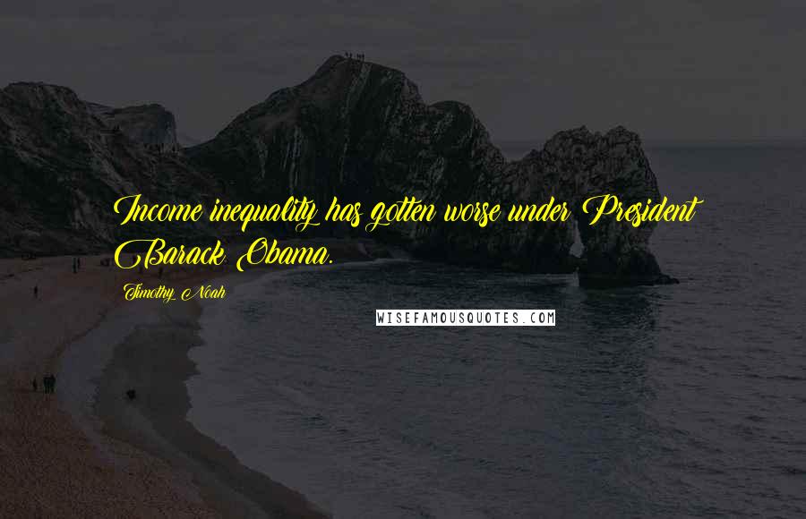 Timothy Noah Quotes: Income inequality has gotten worse under President Barack Obama.