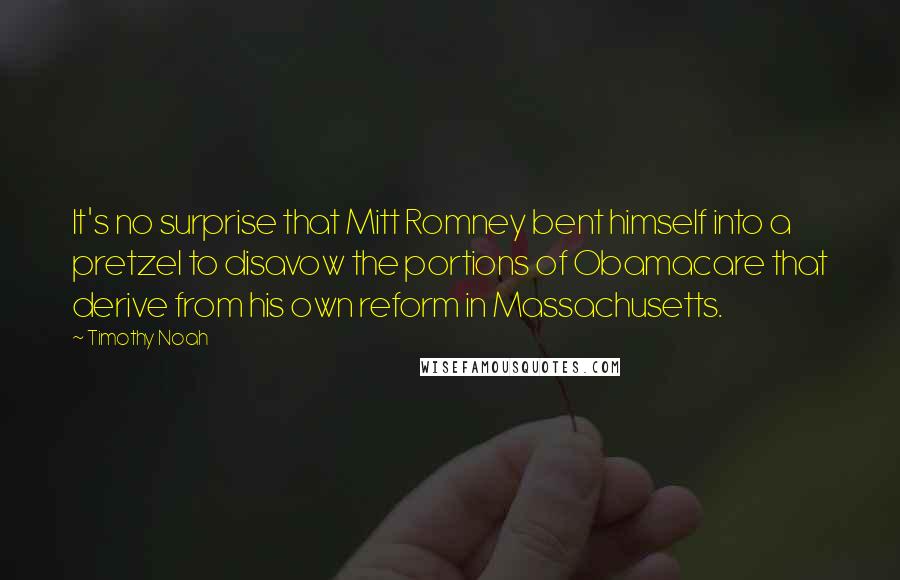 Timothy Noah Quotes: It's no surprise that Mitt Romney bent himself into a pretzel to disavow the portions of Obamacare that derive from his own reform in Massachusetts.