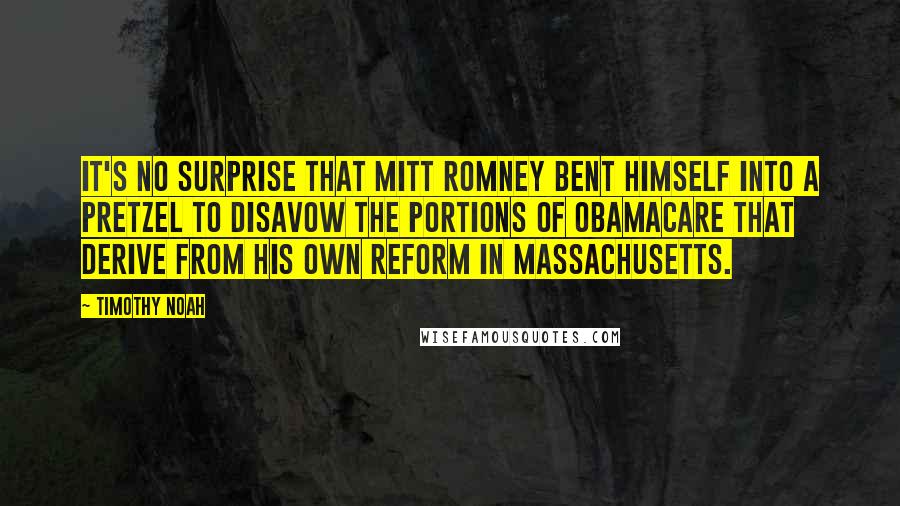 Timothy Noah Quotes: It's no surprise that Mitt Romney bent himself into a pretzel to disavow the portions of Obamacare that derive from his own reform in Massachusetts.