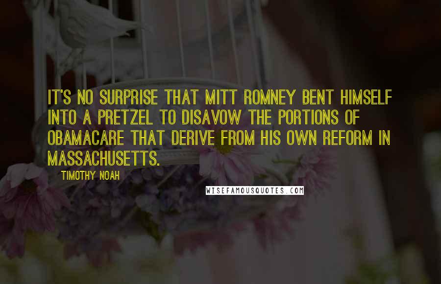 Timothy Noah Quotes: It's no surprise that Mitt Romney bent himself into a pretzel to disavow the portions of Obamacare that derive from his own reform in Massachusetts.